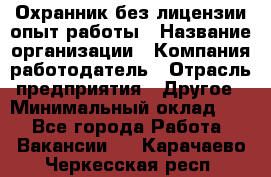 Охранник без лицензии опыт работы › Название организации ­ Компания-работодатель › Отрасль предприятия ­ Другое › Минимальный оклад ­ 1 - Все города Работа » Вакансии   . Карачаево-Черкесская респ.
